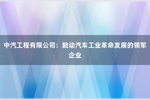 中汽工程有限公司：鼓动汽车工业革命发展的领军企业